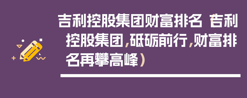 吉利控股集團財富排名（吉利控股集團，砥礪前行，財富排名再攀高峰）