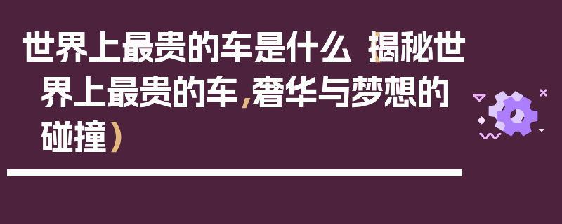 世界上最貴的車是什么（揭秘世界上最貴的車，奢華與夢想的碰撞）