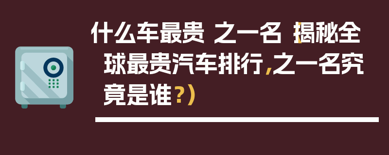 什么車最貴 之一名（揭秘全球最貴汽車排行，之一名究竟是誰？）